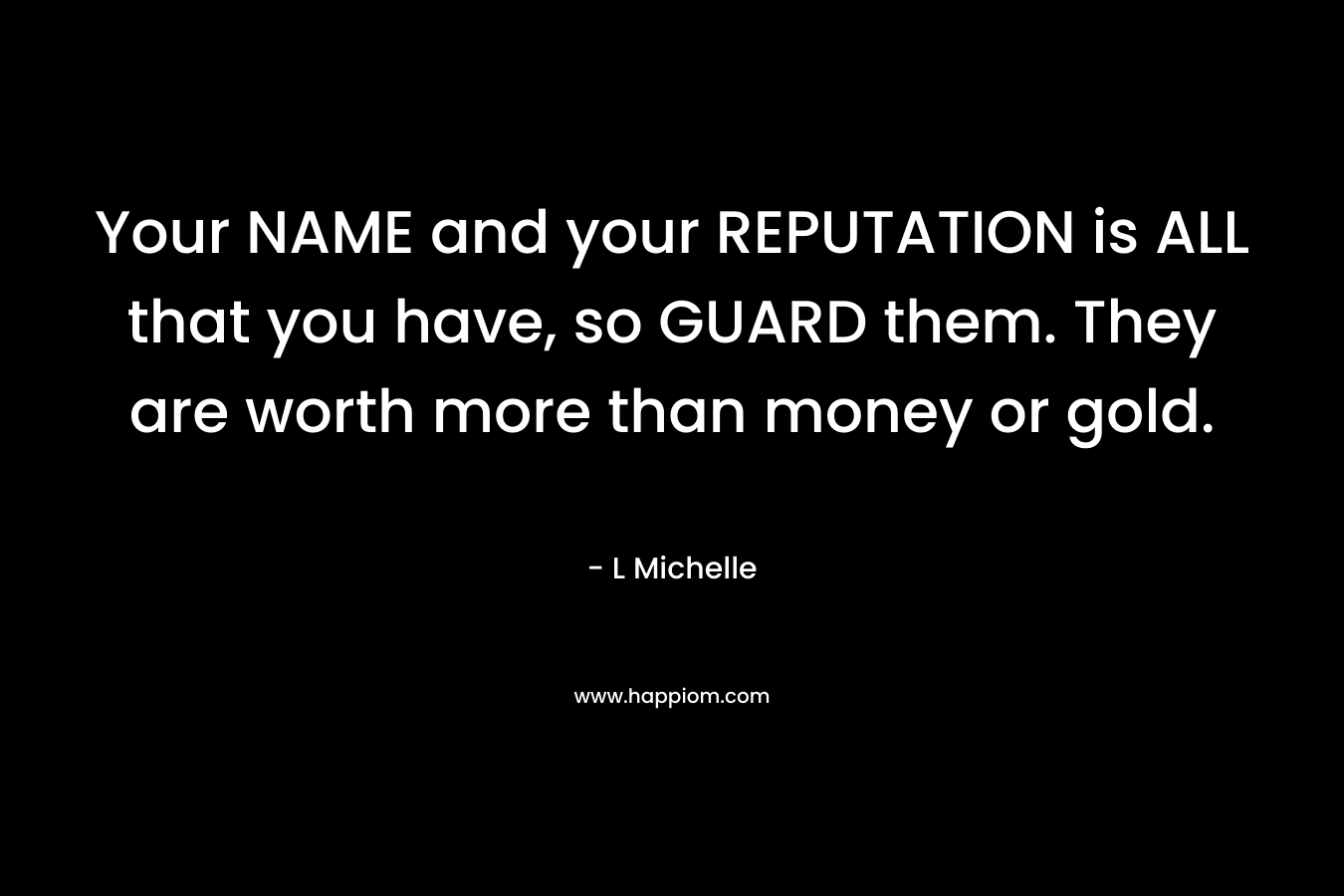 Your NAME and your REPUTATION is ALL that you have, so GUARD them. They are worth more than money or gold. – L Michelle