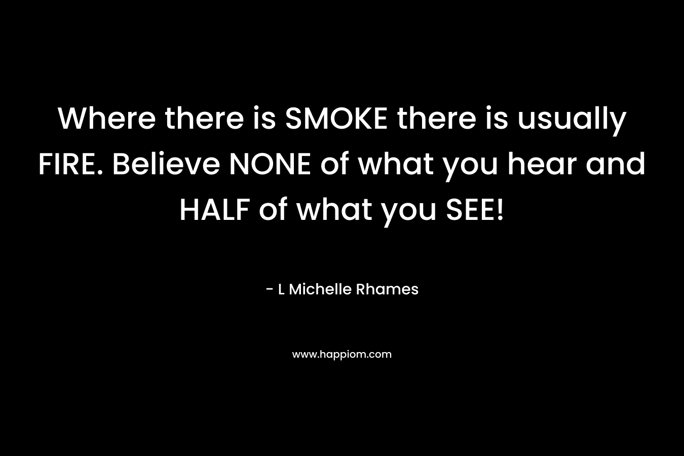 Where there is SMOKE there is usually FIRE. Believe NONE of what you hear and HALF of what you SEE!