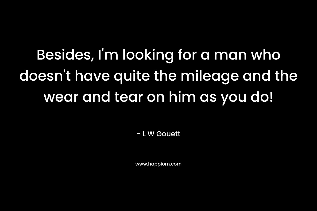 Besides, I’m looking for a man who doesn’t have quite the mileage and the wear and tear on him as you do! – L W Gouett
