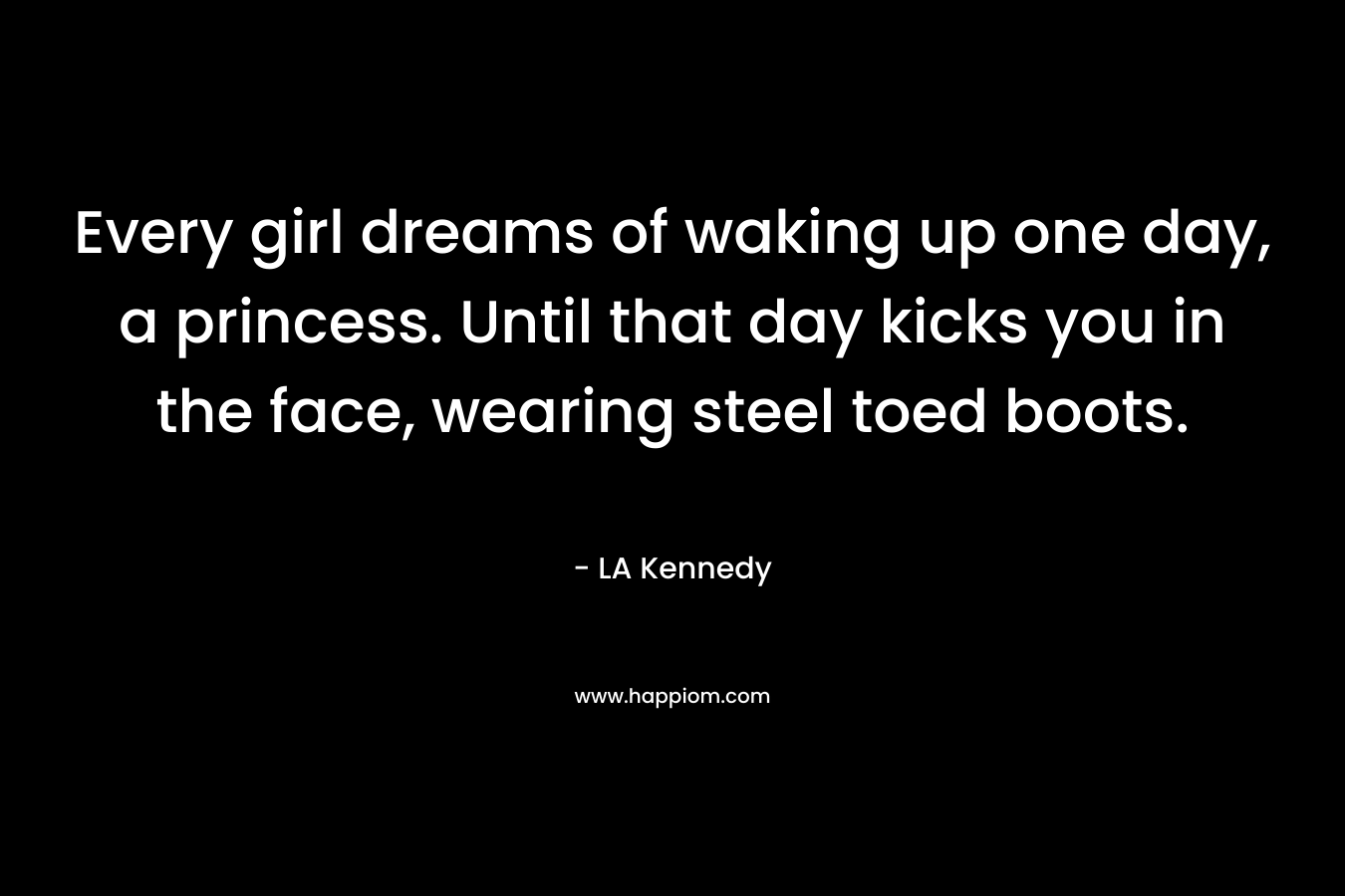 Every girl dreams of waking up one day, a princess. Until that day kicks you in the face, wearing steel toed boots. – LA Kennedy