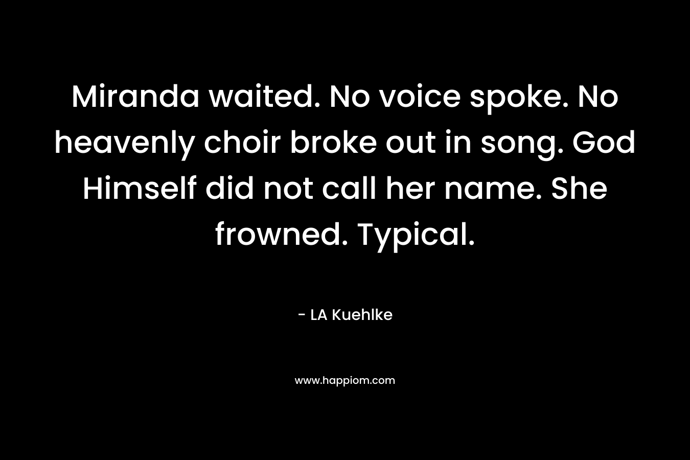 Miranda waited. No voice spoke. No heavenly choir broke out in song. God Himself did not call her name. She frowned. Typical. – LA Kuehlke