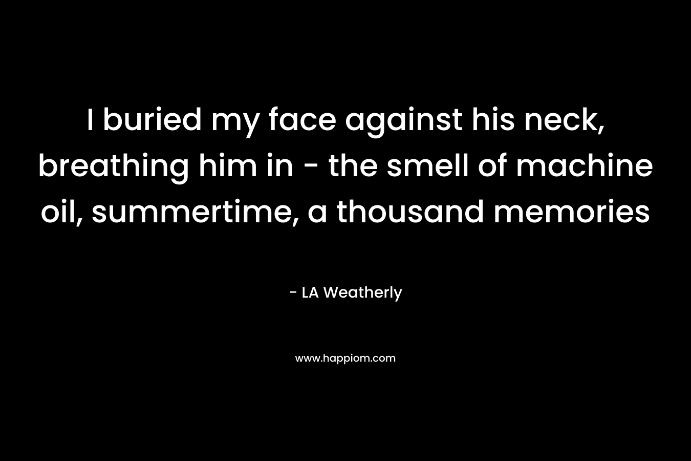 I buried my face against his neck, breathing him in – the smell of machine oil, summertime, a thousand memories – LA Weatherly