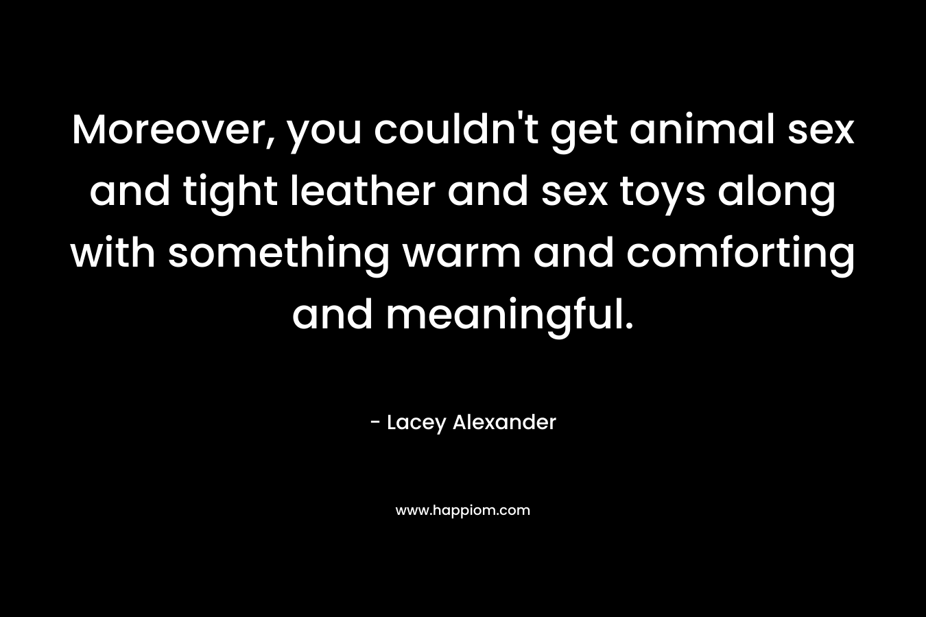 Moreover, you couldn’t get animal sex and tight leather and sex toys along with something warm and comforting and meaningful. – Lacey Alexander