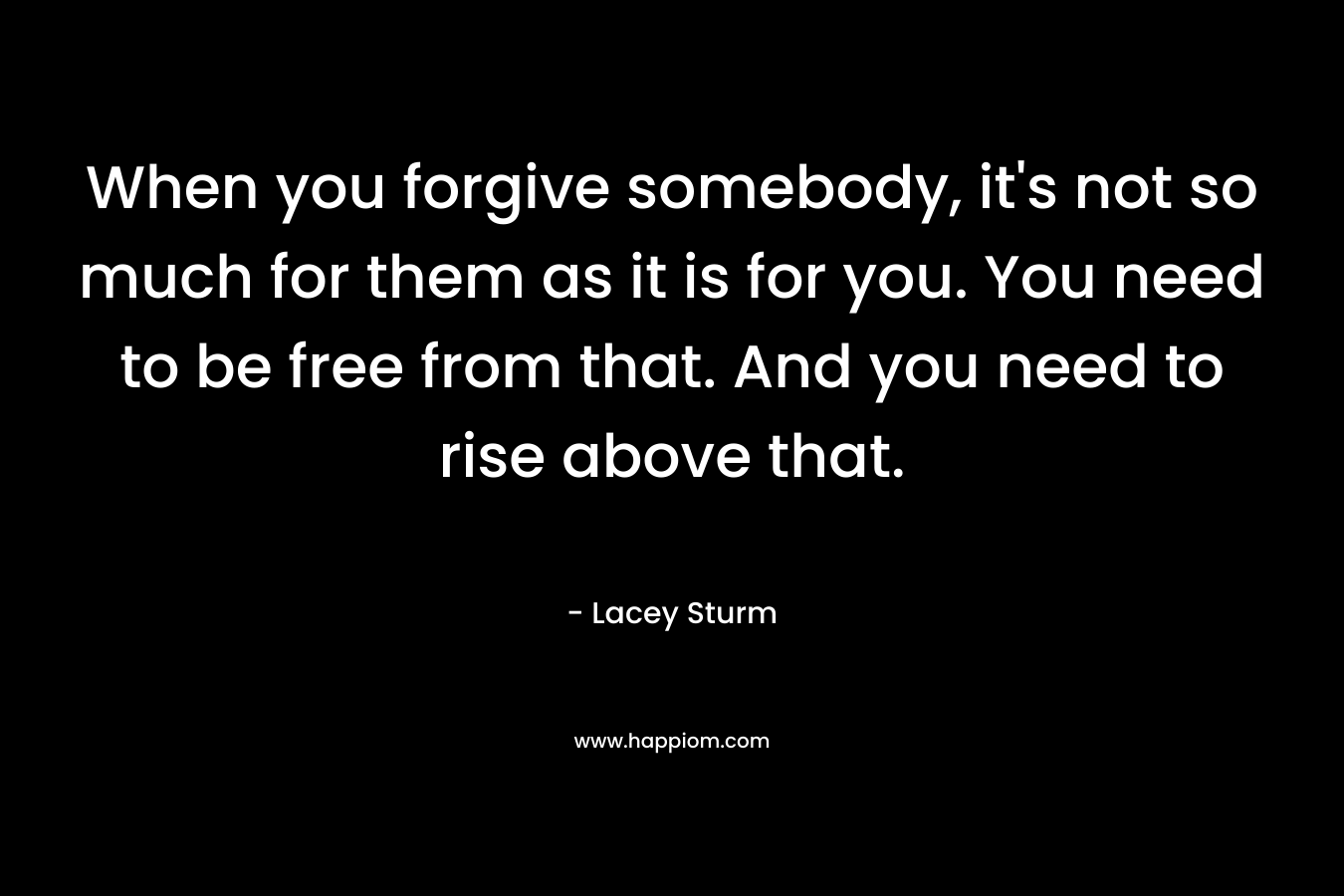 When you forgive somebody, it's not so much for them as it is for you. You need to be free from that. And you need to rise above that.