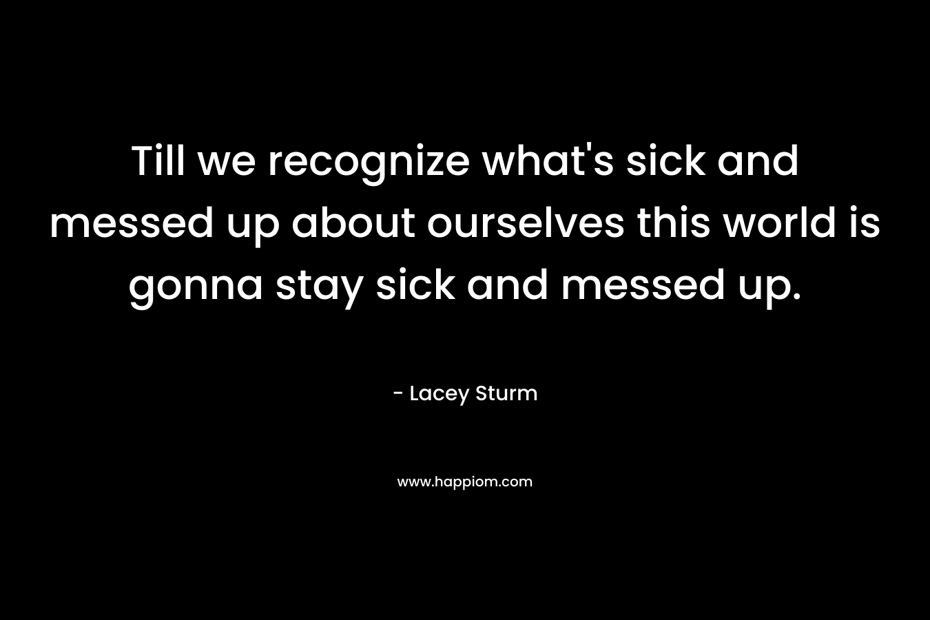 Till we recognize what's sick and messed up about ourselves this world is gonna stay sick and messed up.