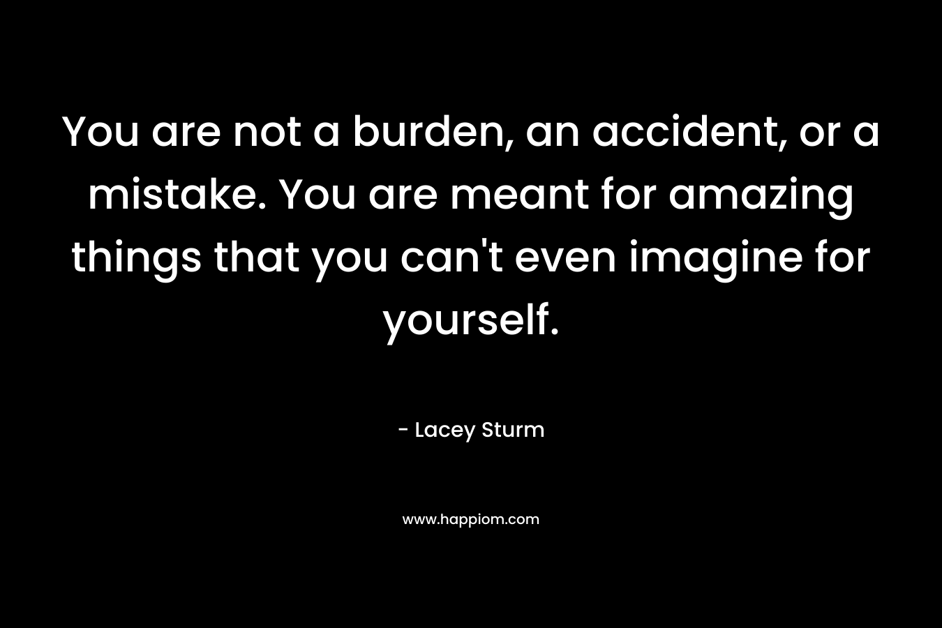 You are not a burden, an accident, or a mistake. You are meant for amazing things that you can't even imagine for yourself.