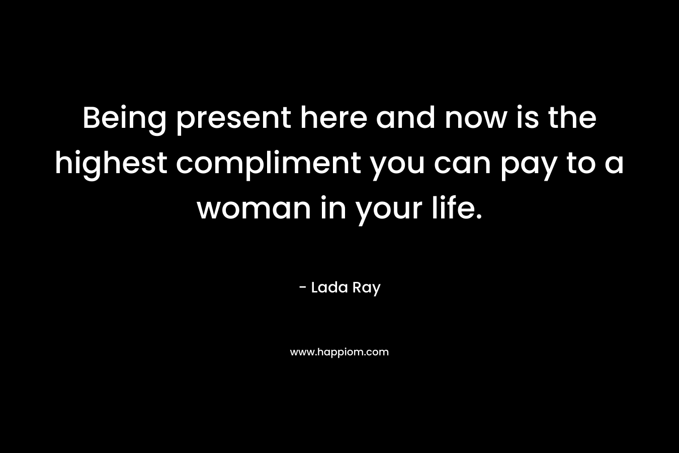 Being present here and now is the highest compliment you can pay to a woman in your life. – Lada Ray