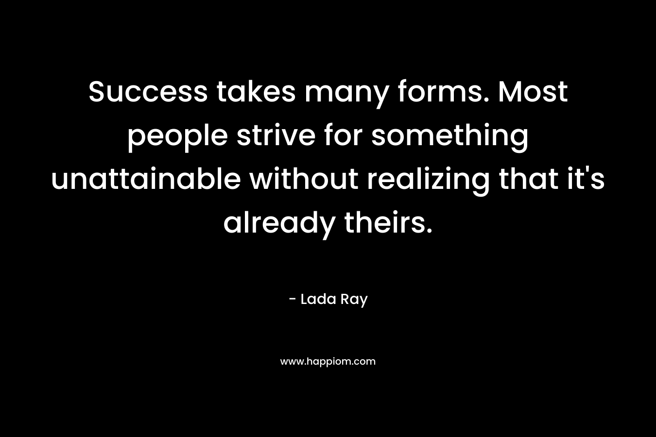 Success takes many forms. Most people strive for something unattainable without realizing that it’s already theirs. – Lada Ray