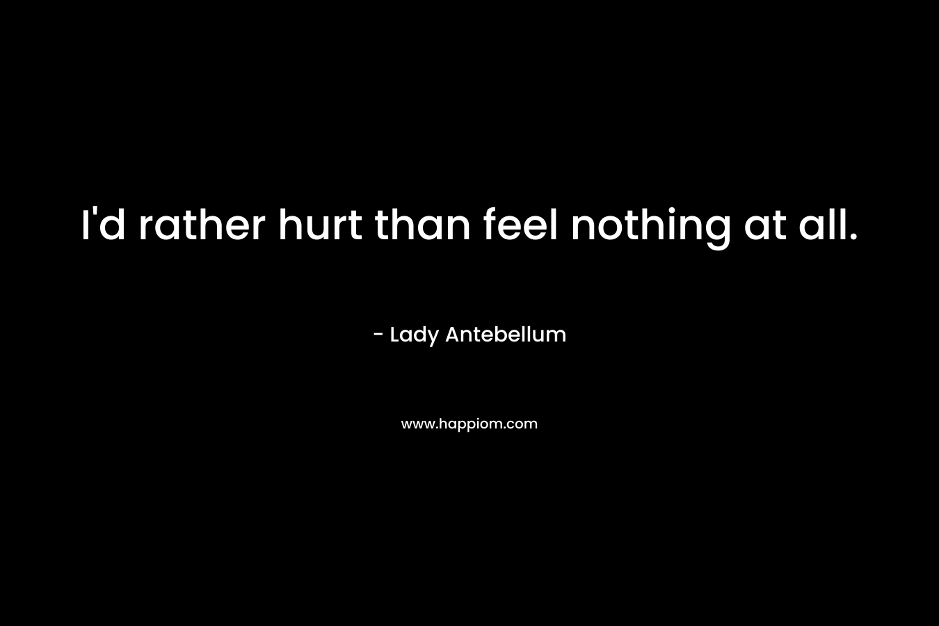 I’d rather hurt than feel nothing at all. – Lady Antebellum