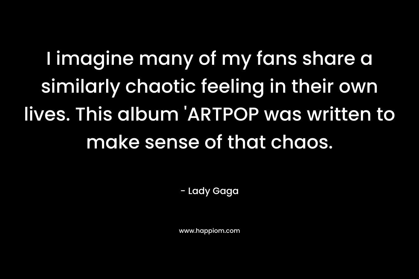 I imagine many of my fans share a similarly chaotic feeling in their own lives. This album 'ARTPOP was written to make sense of that chaos.