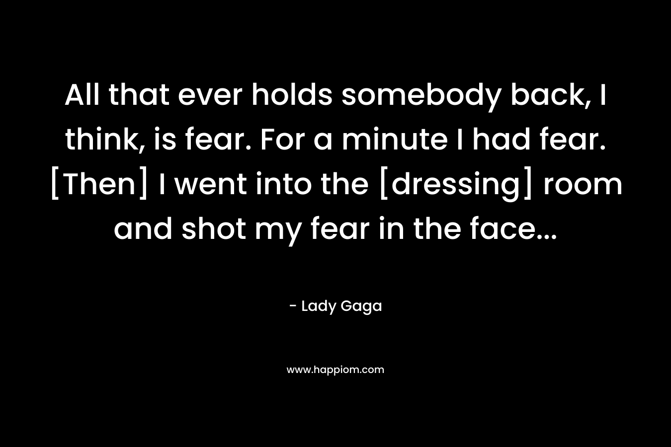 All that ever holds somebody back, I think, is fear. For a minute I had fear. [Then] I went into the [dressing] room and shot my fear in the face… – Lady Gaga