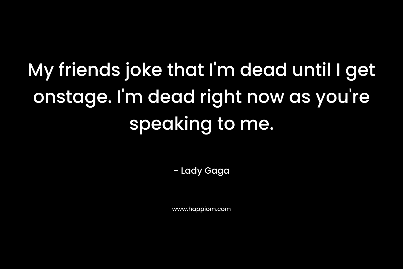 My friends joke that I'm dead until I get onstage. I'm dead right now as you're speaking to me.