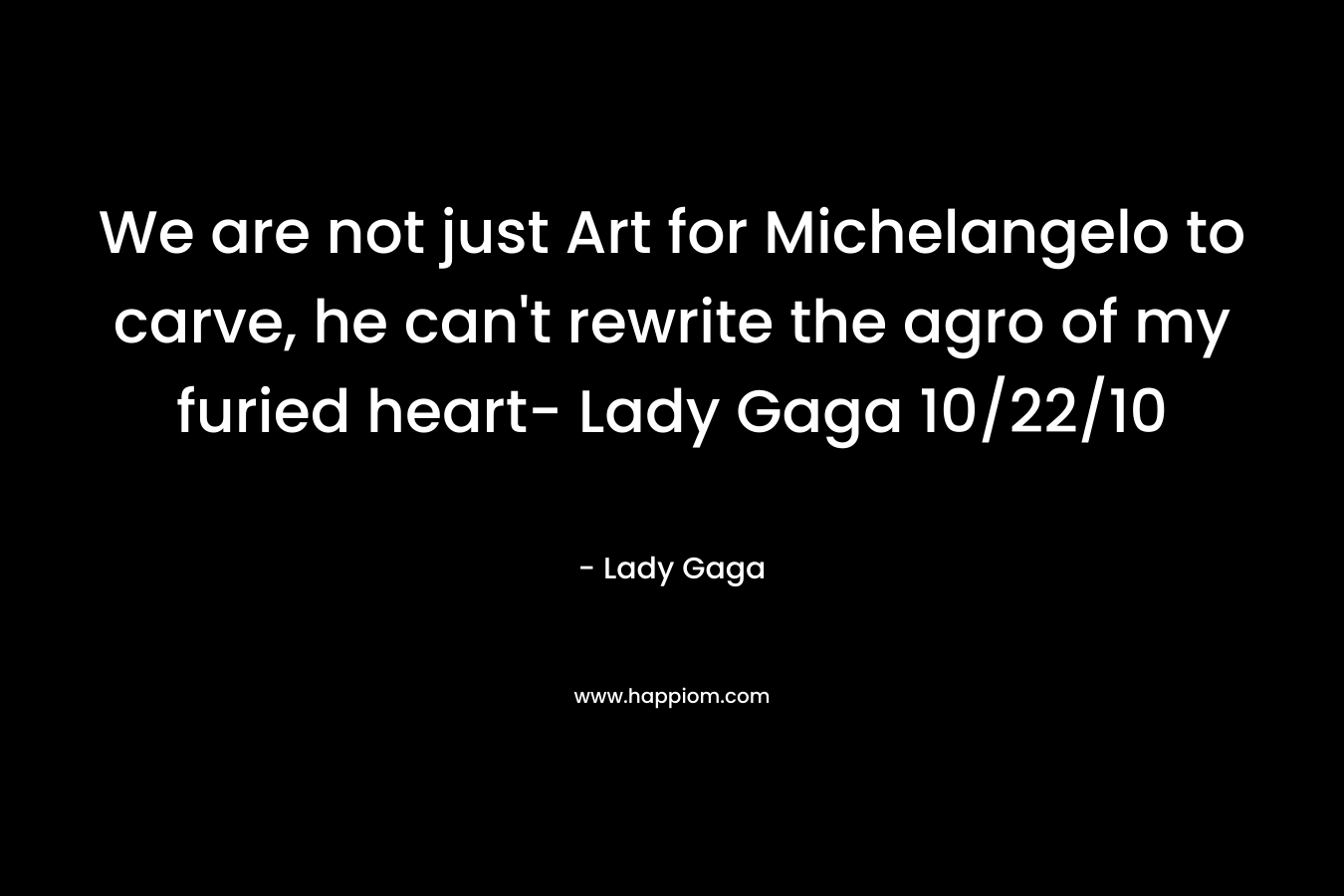 We are not just Art for Michelangelo to carve, he can't rewrite the agro of my furied heart- Lady Gaga 10/22/10