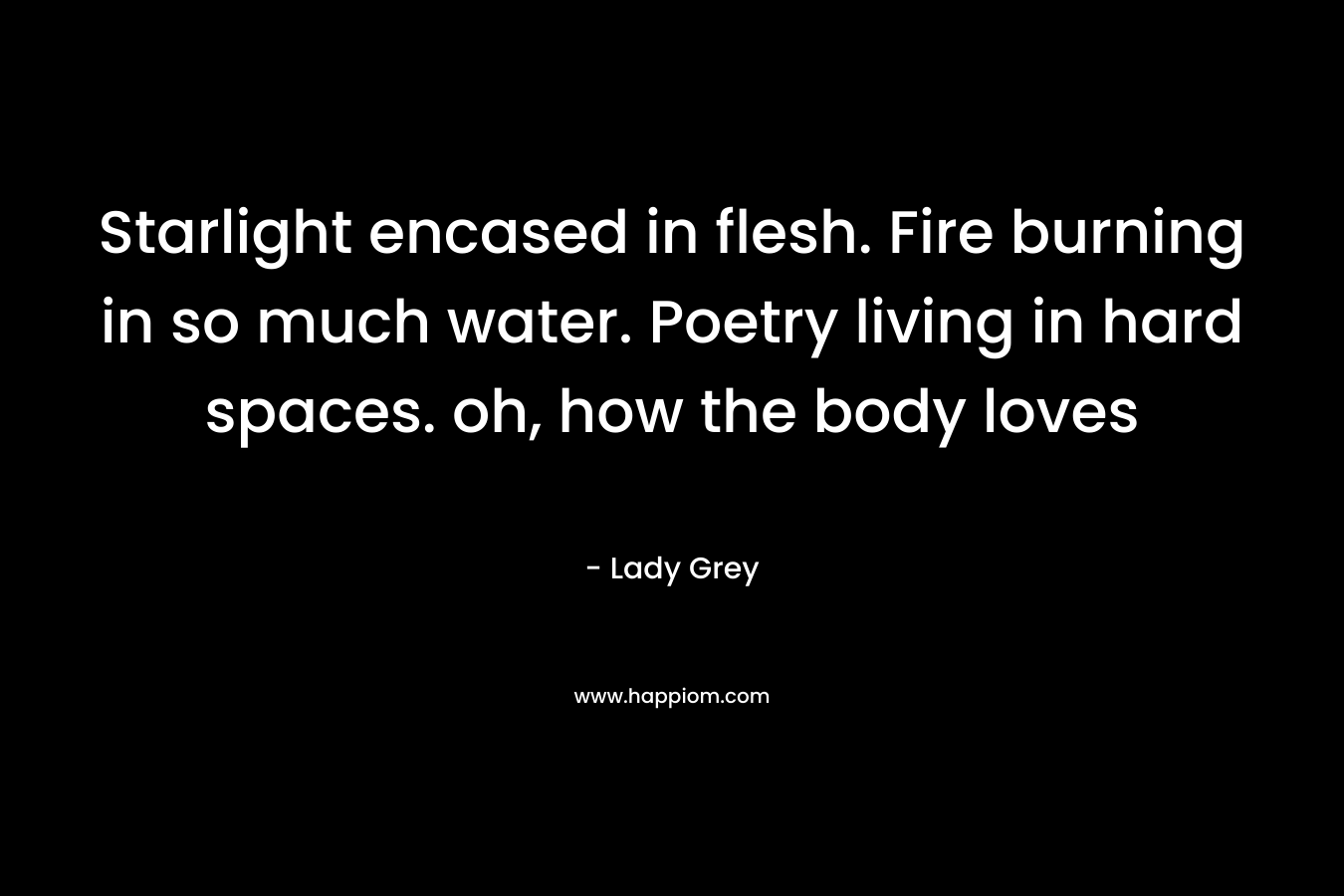 Starlight encased in flesh. Fire burning in so much water. Poetry living in hard spaces. oh, how the body loves – Lady  Grey