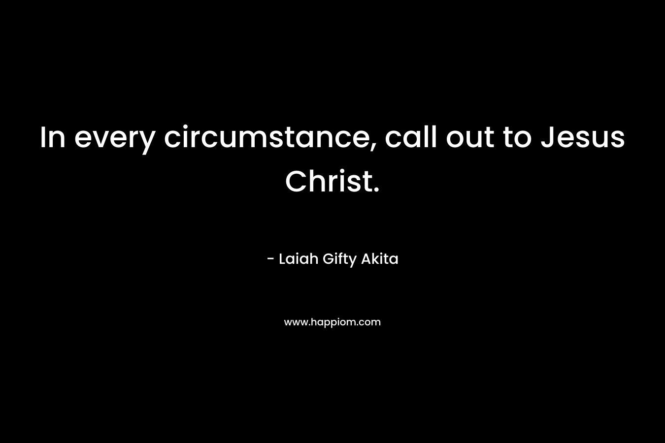 In every circumstance, call out to Jesus Christ.