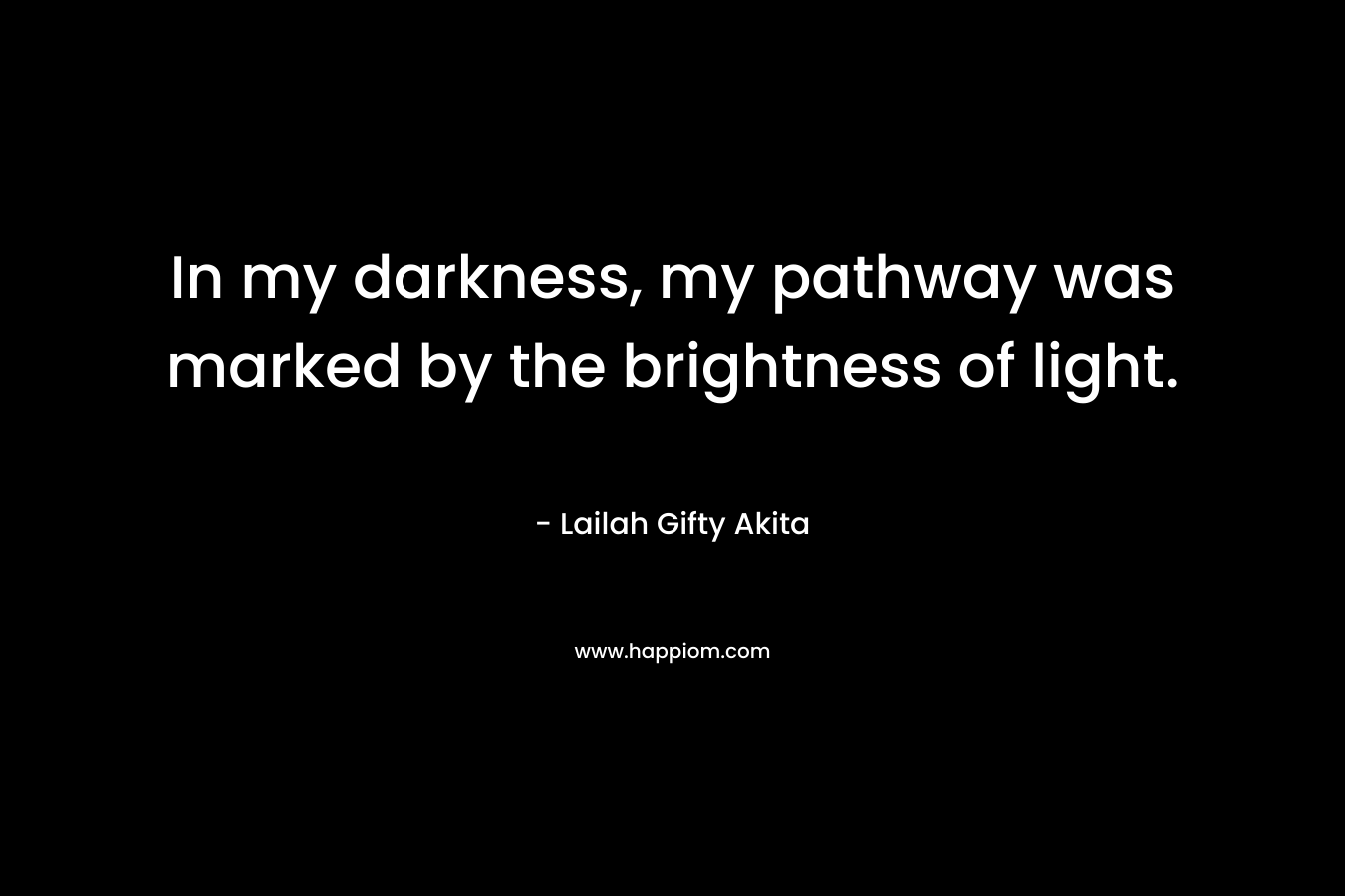 In my darkness, my pathway was marked by the brightness of light. – Lailah Gifty Akita