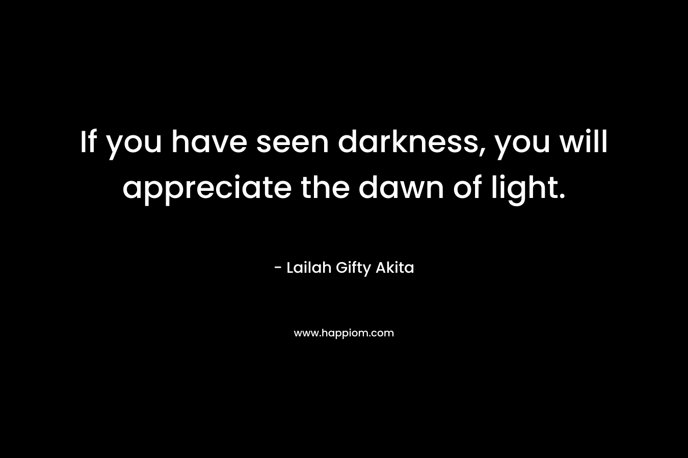 If you have seen darkness, you will appreciate the dawn of light.