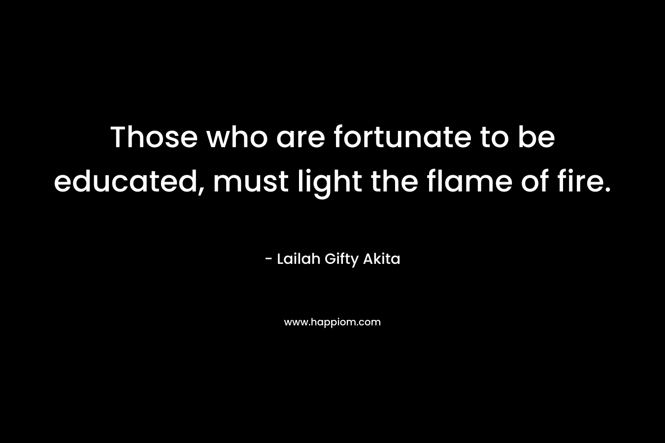 Those who are fortunate to be educated, must light the flame of fire.