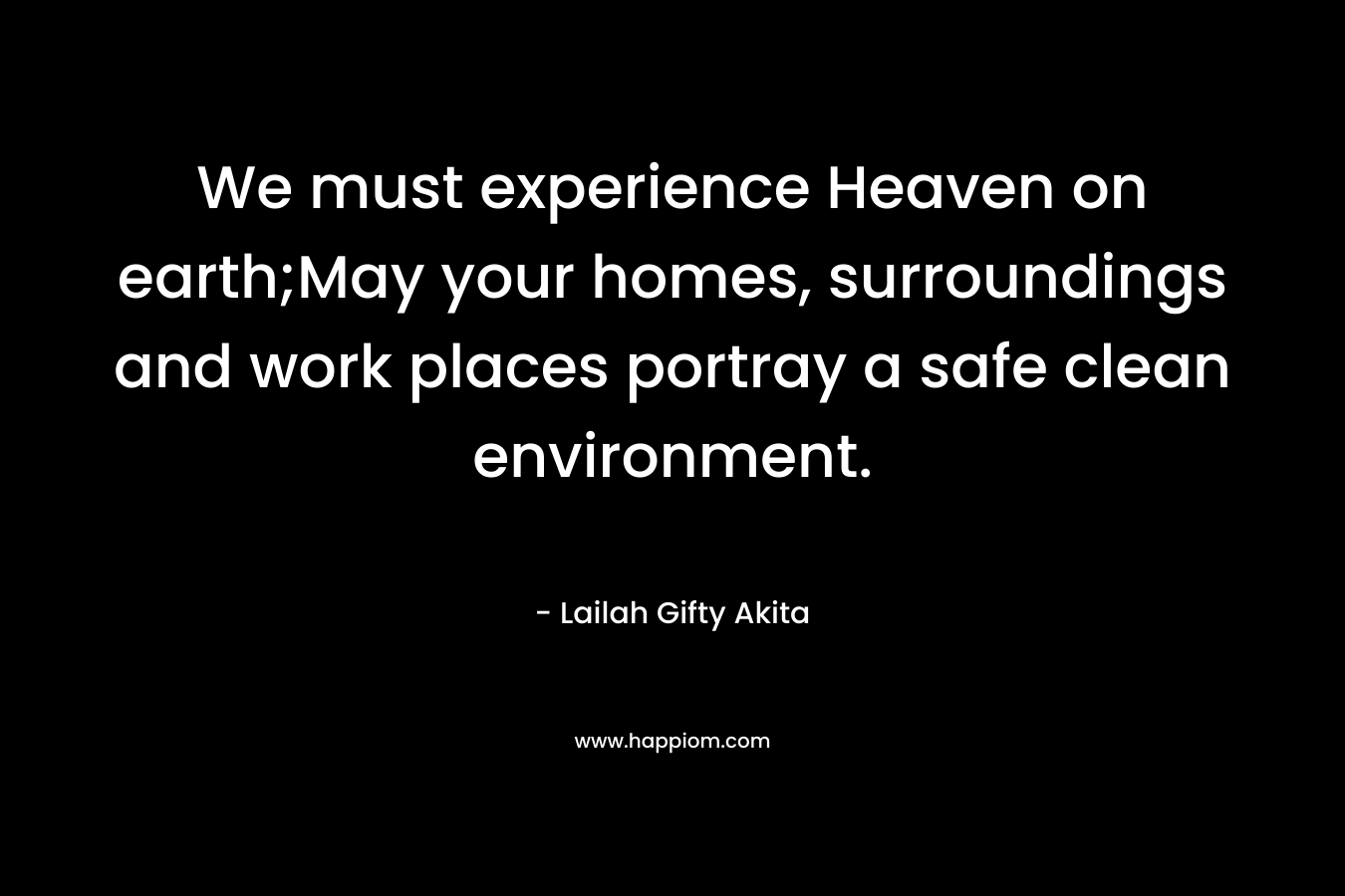 We must experience Heaven on earth;May your homes, surroundings and work places portray a safe clean environment. – Lailah Gifty Akita