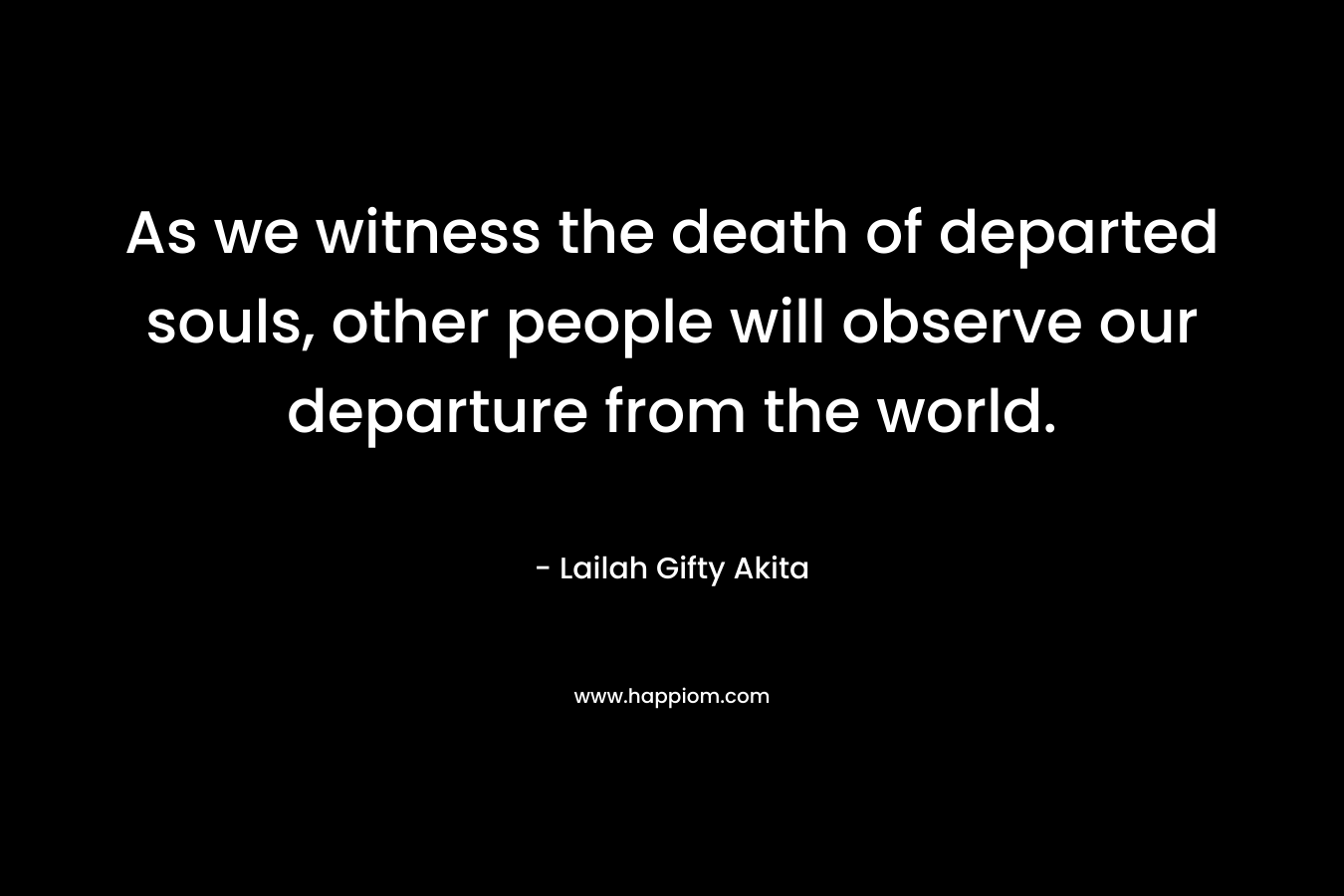As we witness the death of departed souls, other people will observe our departure from the world.