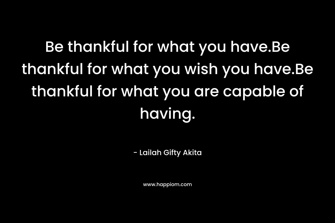 Be thankful for what you have.Be thankful for what you wish you have.Be thankful for what you are capable of having. – Lailah Gifty Akita