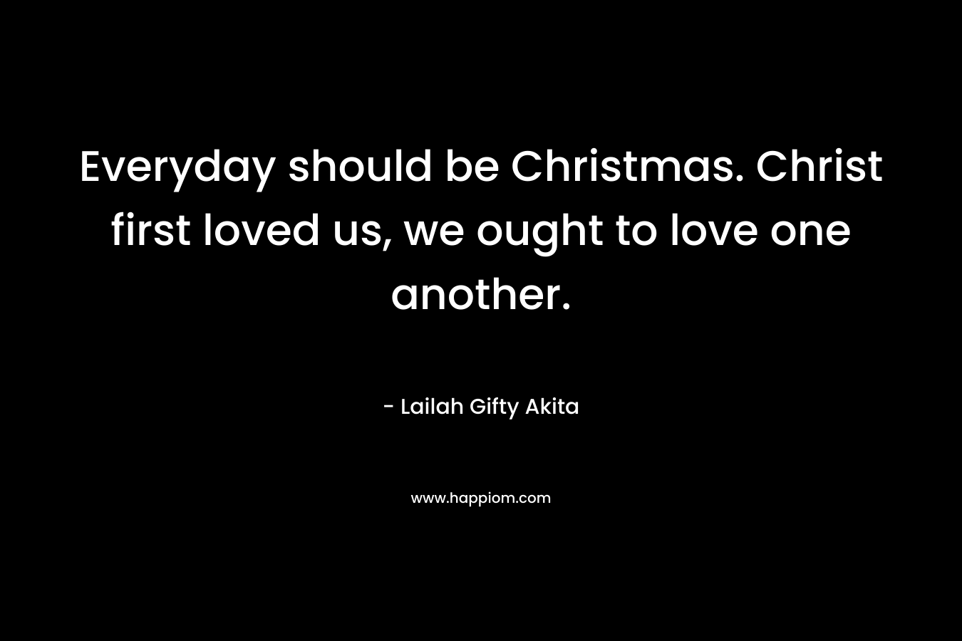 Everyday should be Christmas. Christ first loved us, we ought to love one another.