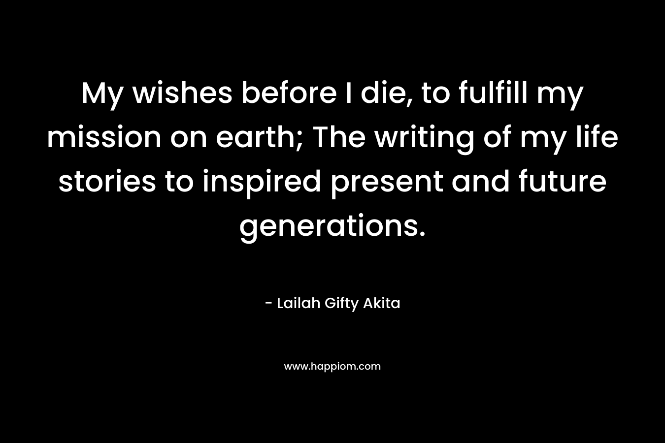 My wishes before I die, to fulfill my mission on earth; The writing of my life stories to inspired present and future generations.
