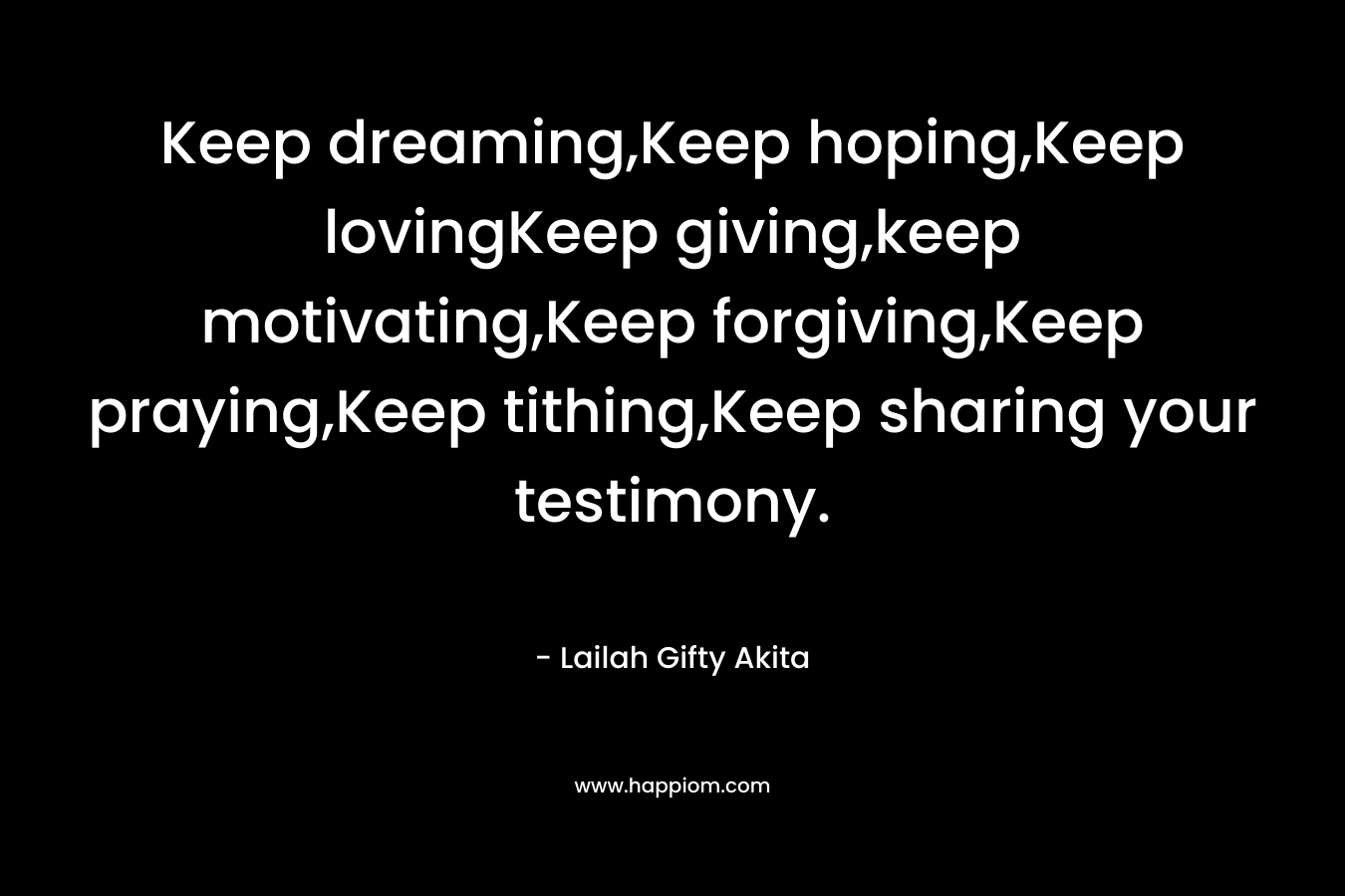 Keep dreaming,Keep hoping,Keep lovingKeep giving,keep motivating,Keep forgiving,Keep praying,Keep tithing,Keep sharing your testimony.