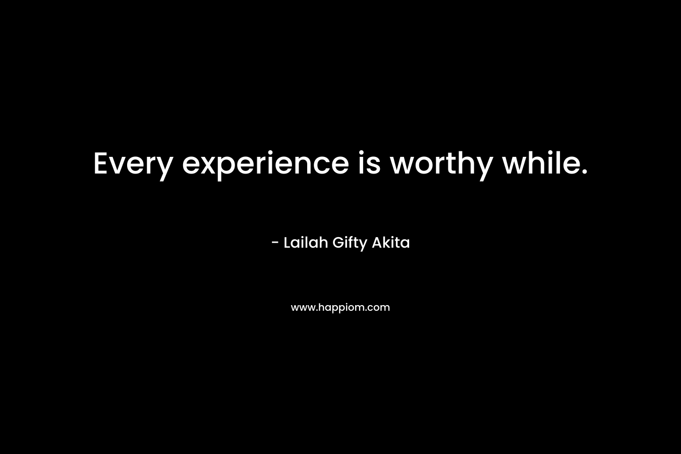 Every experience is worthy while.