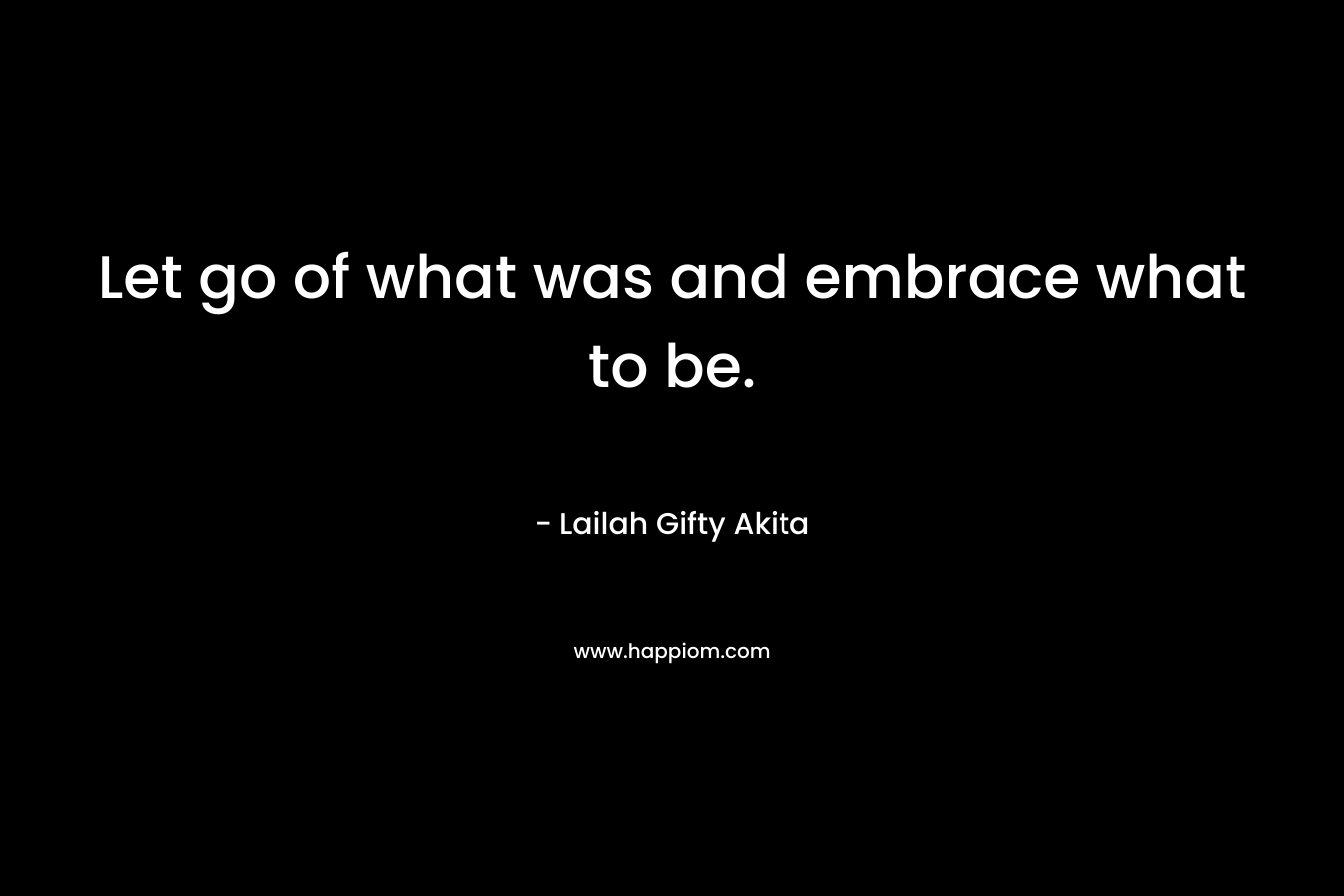 Let go of what was and embrace what to be.