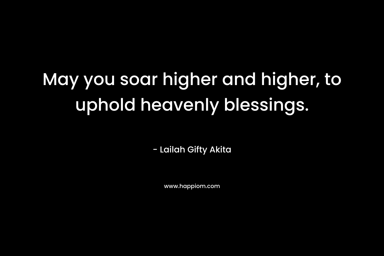 May you soar higher and higher, to uphold heavenly blessings. – Lailah Gifty Akita