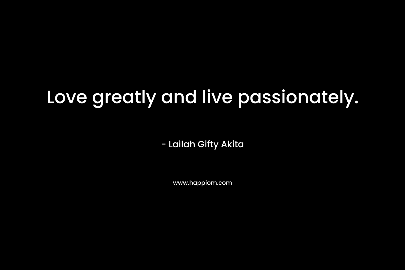 Love greatly and live passionately.