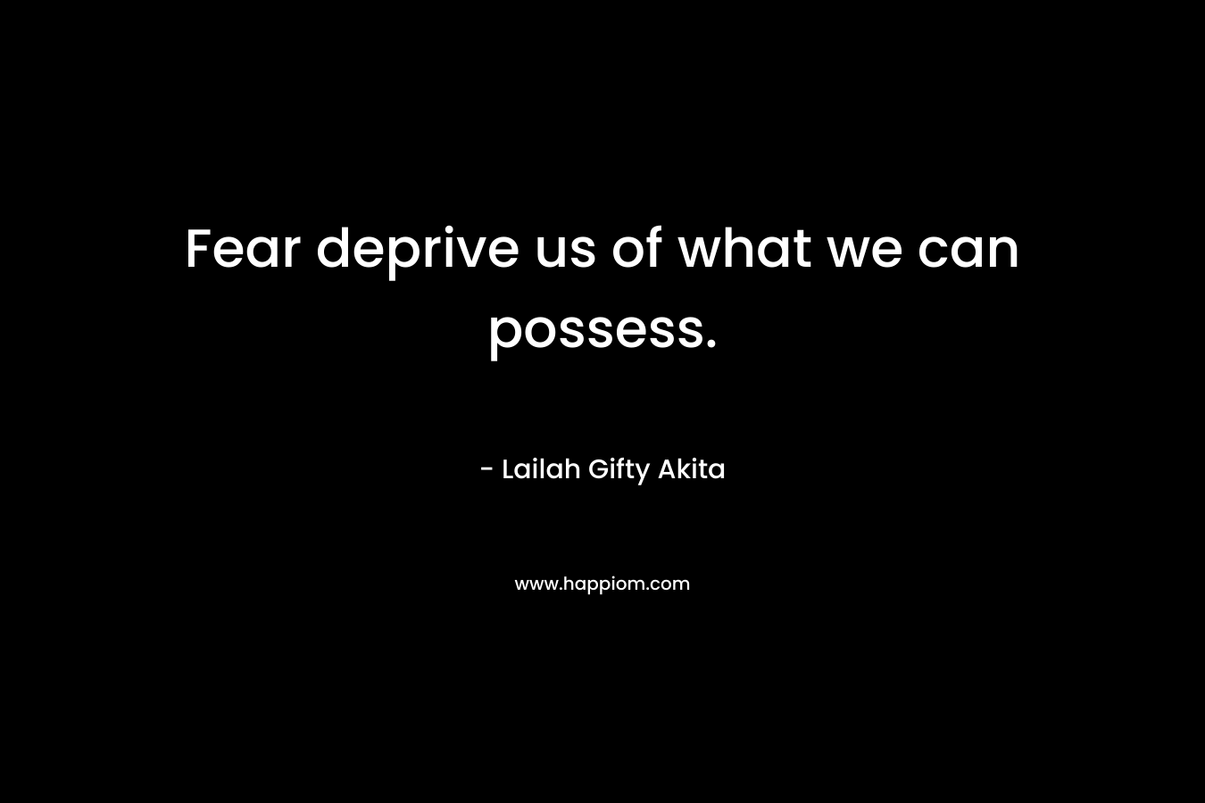 Fear deprive us of what we can possess.