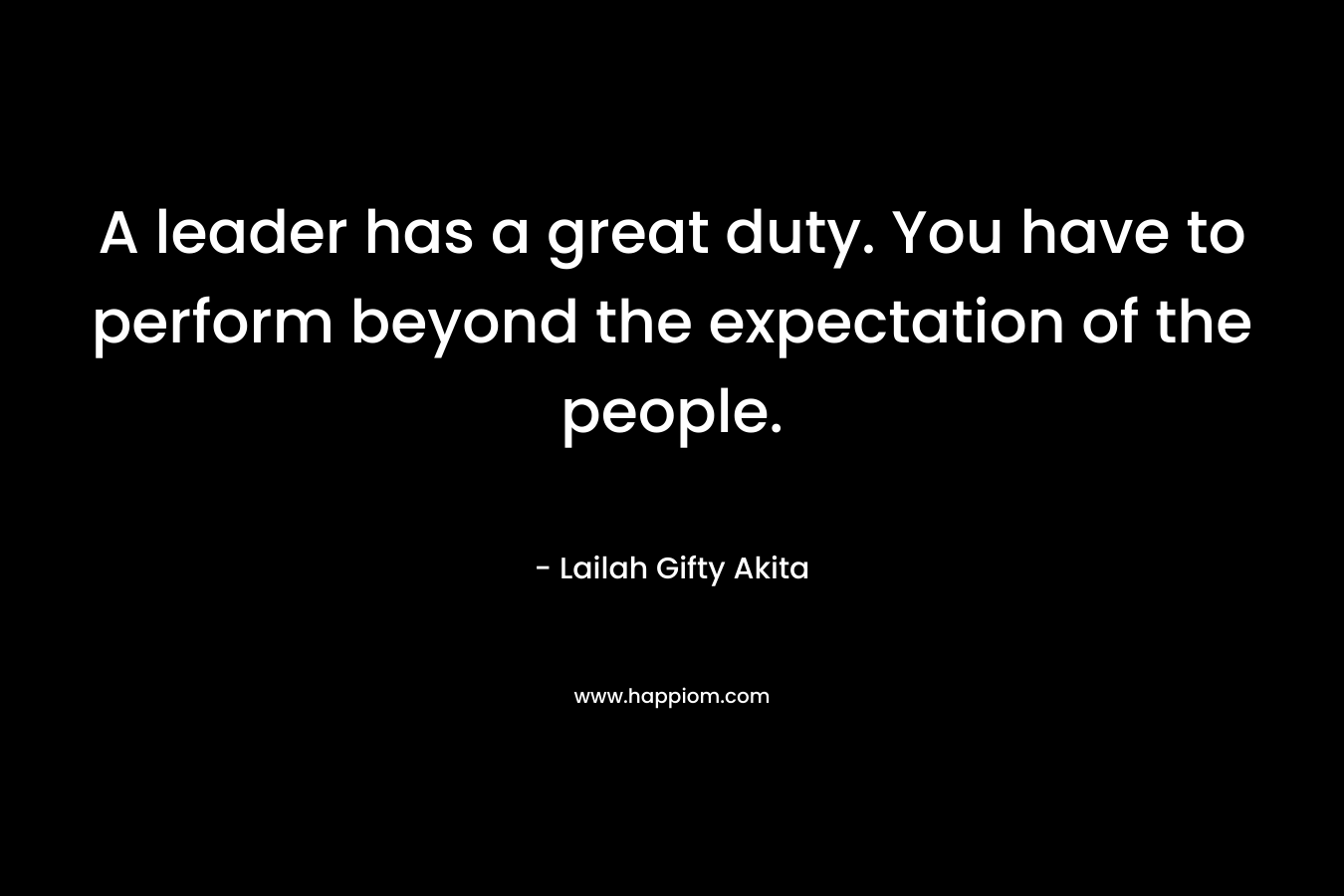 A leader has a great duty. You have to perform beyond the expectation of the people.