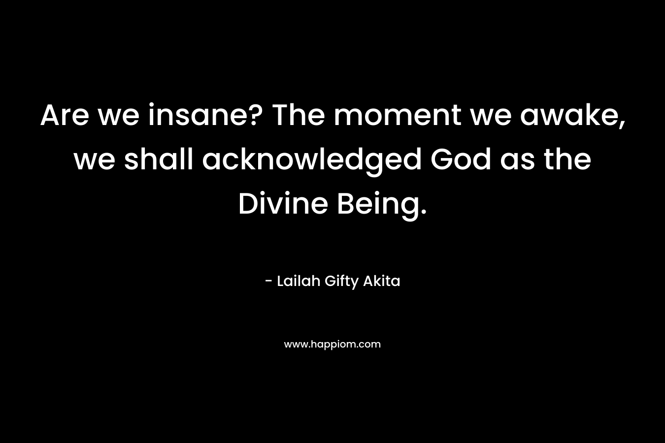 Are we insane? The moment we awake, we shall acknowledged God as the Divine Being.