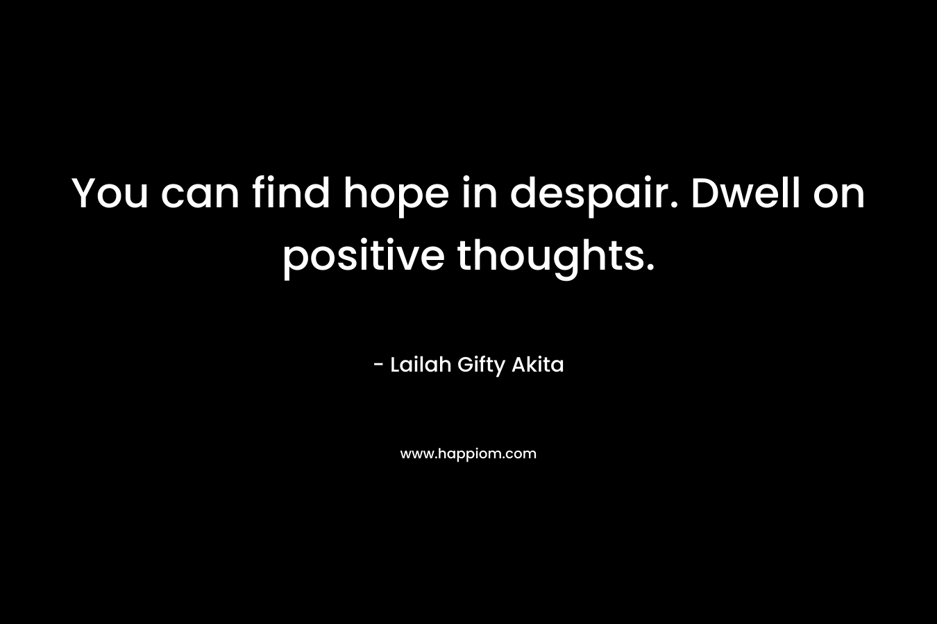 You can find hope in despair. Dwell on positive thoughts.