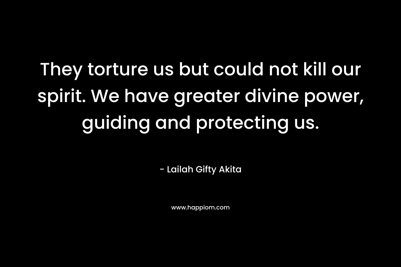 They torture us but could not kill our spirit. We have greater divine power, guiding and protecting us. – Lailah Gifty Akita