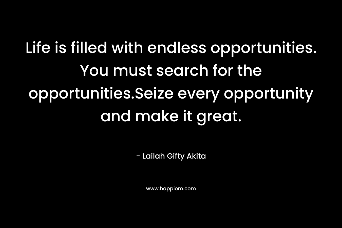 Life is filled with endless opportunities. You must search for the opportunities.Seize every opportunity and make it great. – Lailah Gifty Akita