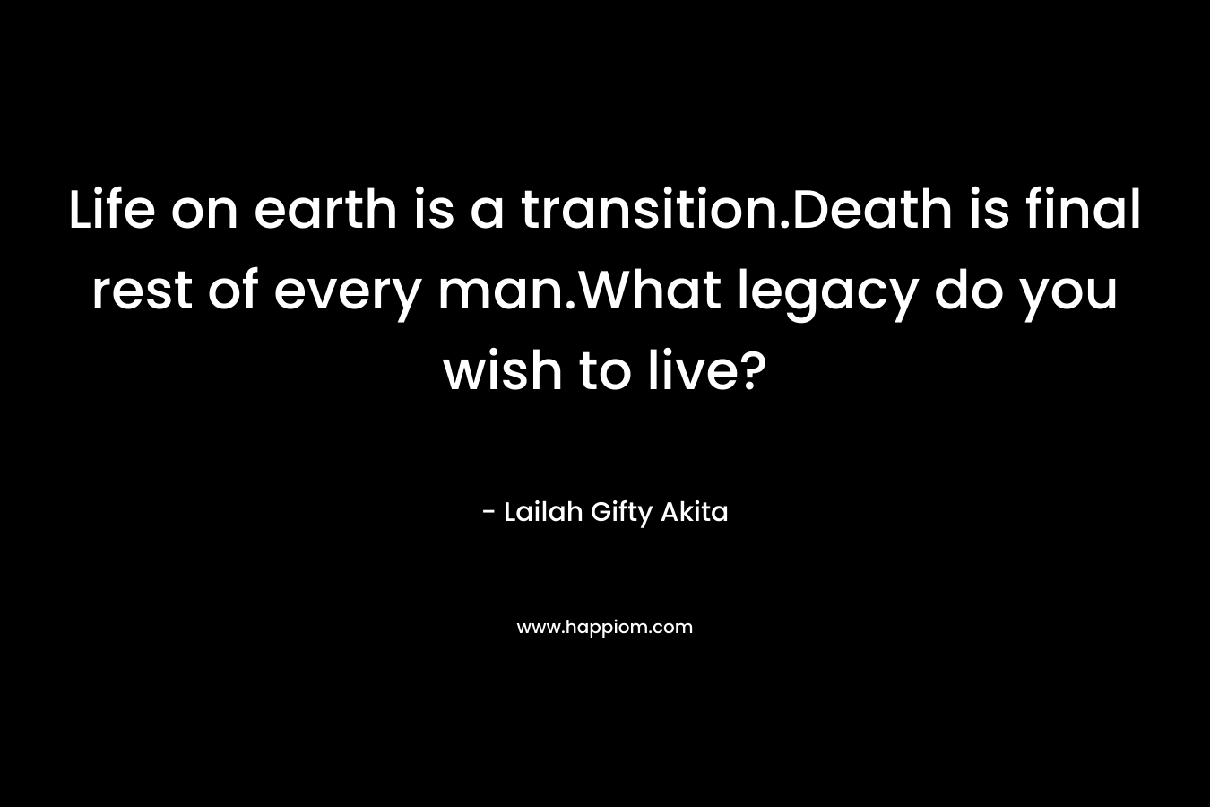 Life on earth is a transition.Death is final rest of every man.What legacy do you wish to live?
