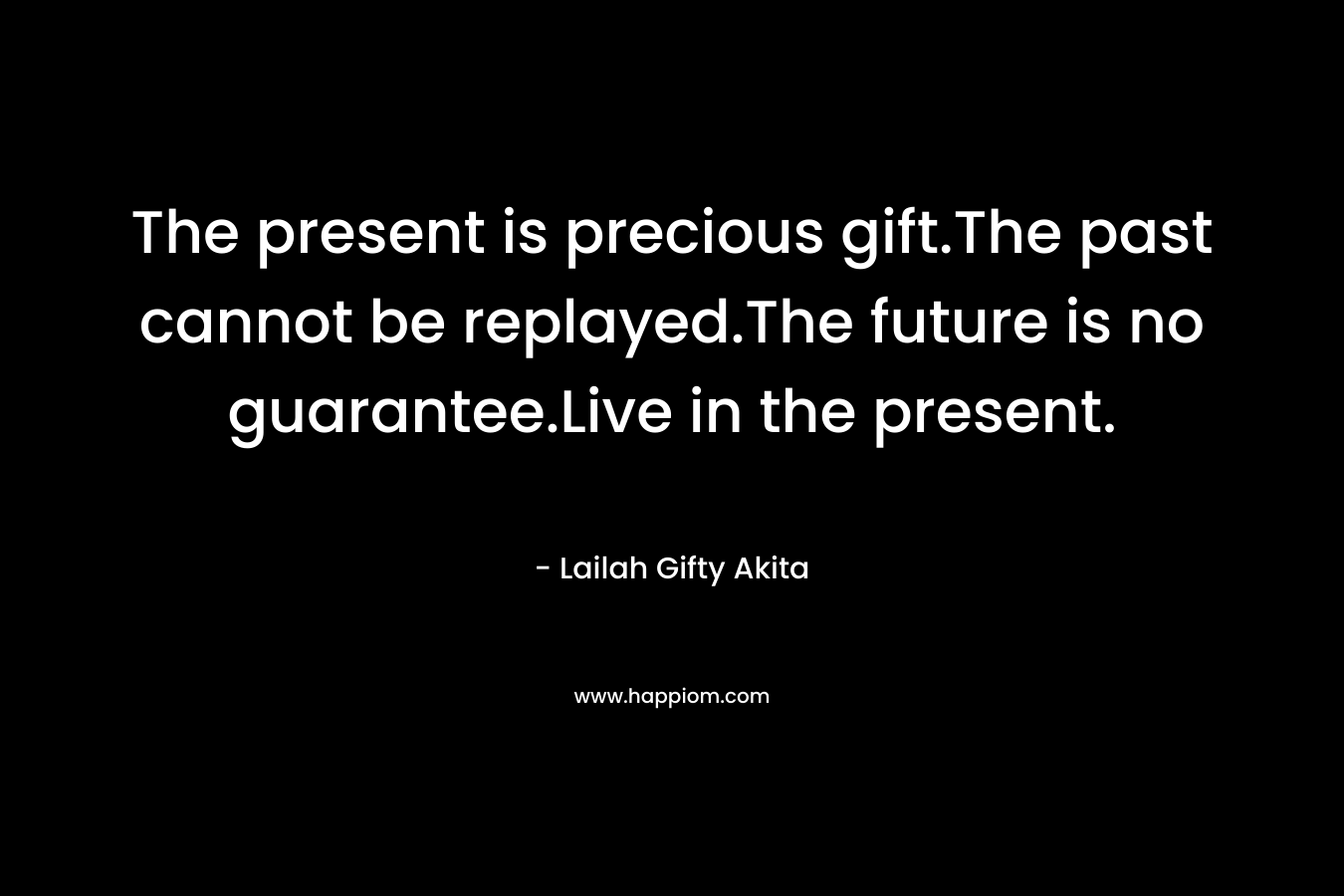The present is precious gift.The past cannot be replayed.The future is no guarantee.Live in the present. – Lailah Gifty Akita
