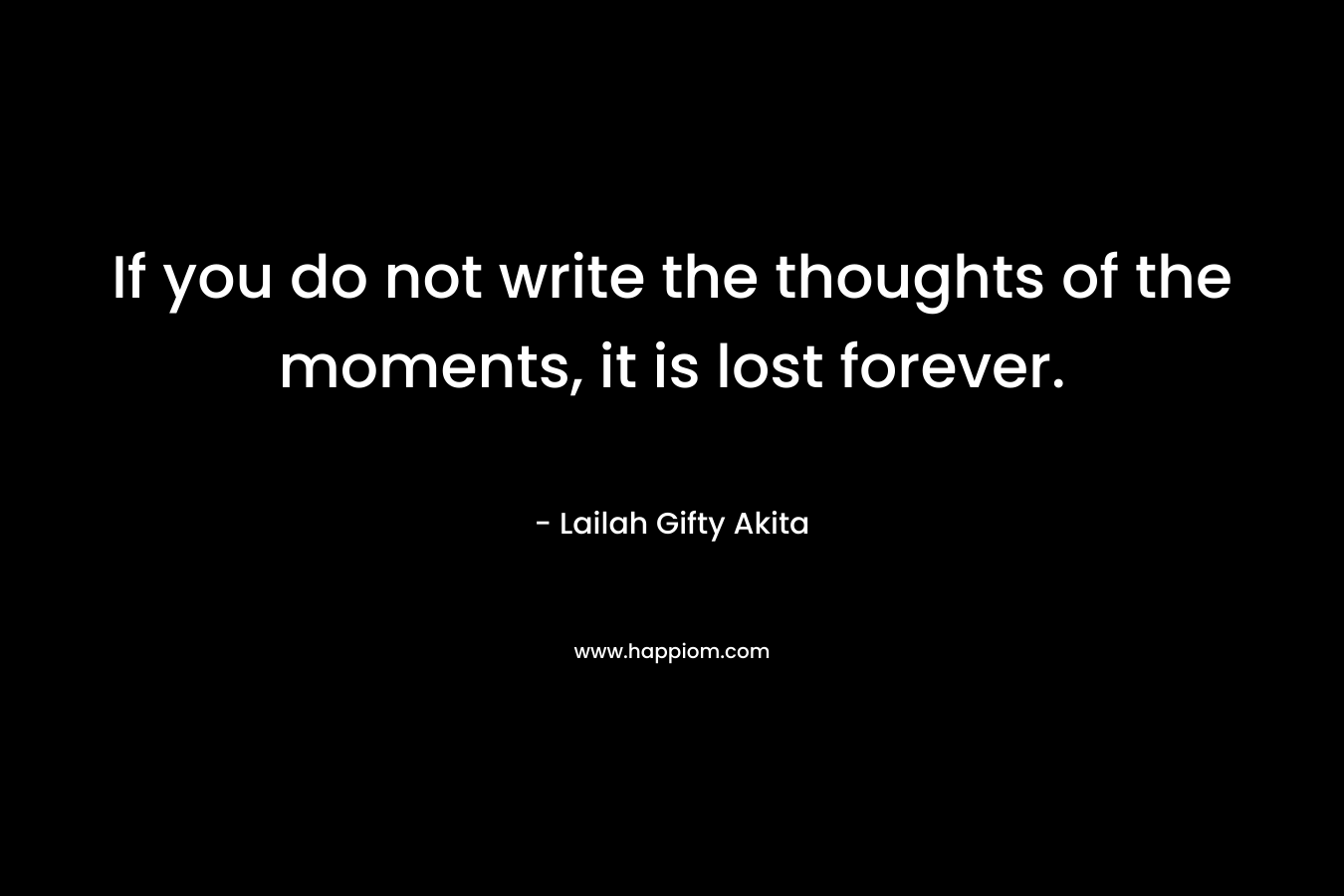 If you do not write the thoughts of the moments, it is lost forever.