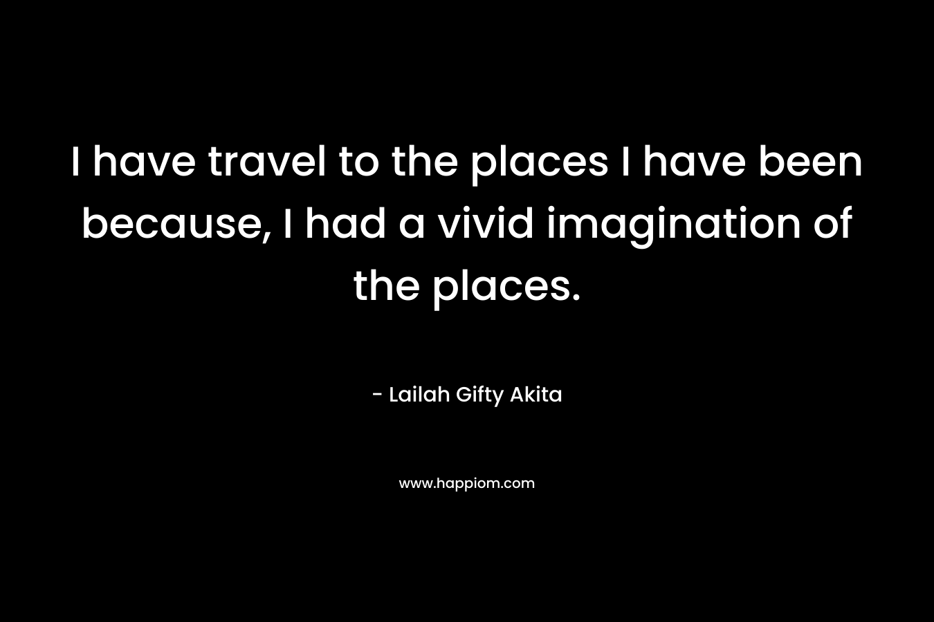 I have travel to the places I have been because, I had a vivid imagination of the places. – Lailah Gifty Akita