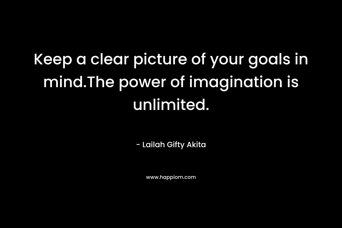 Keep a clear picture of your goals in mind.The power of imagination is unlimited. – Lailah Gifty Akita