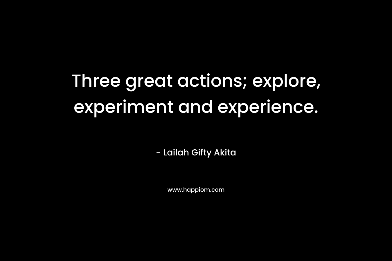 Three great actions; explore, experiment and experience. – Lailah Gifty Akita