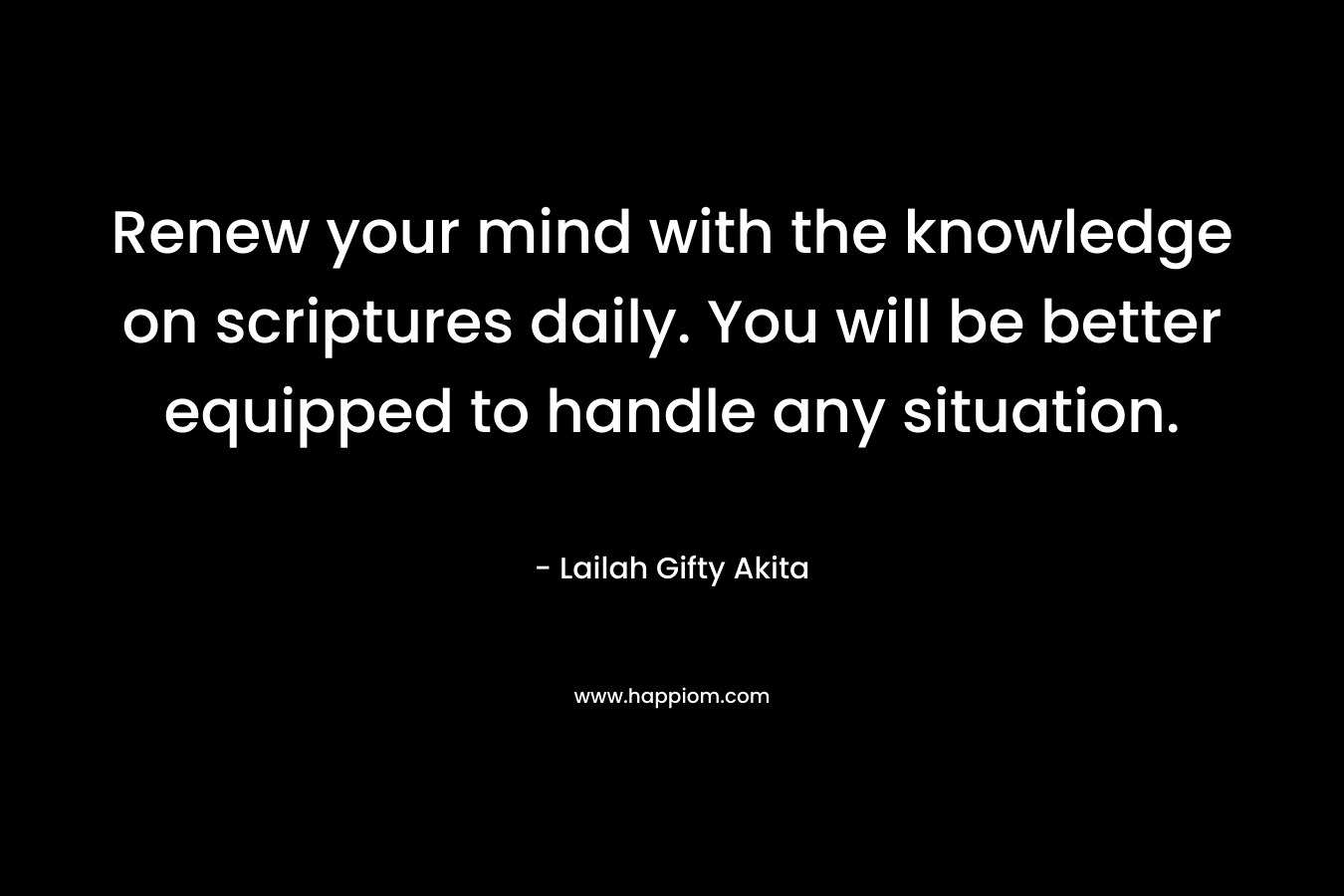 Renew your mind with the knowledge on scriptures daily. You will be better equipped to handle any situation. – Lailah Gifty Akita