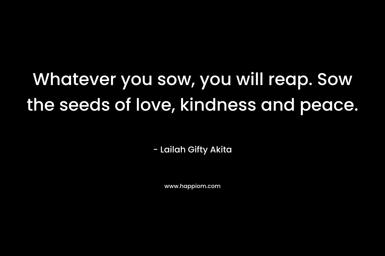Whatever you sow, you will reap. Sow the seeds of love, kindness and peace.