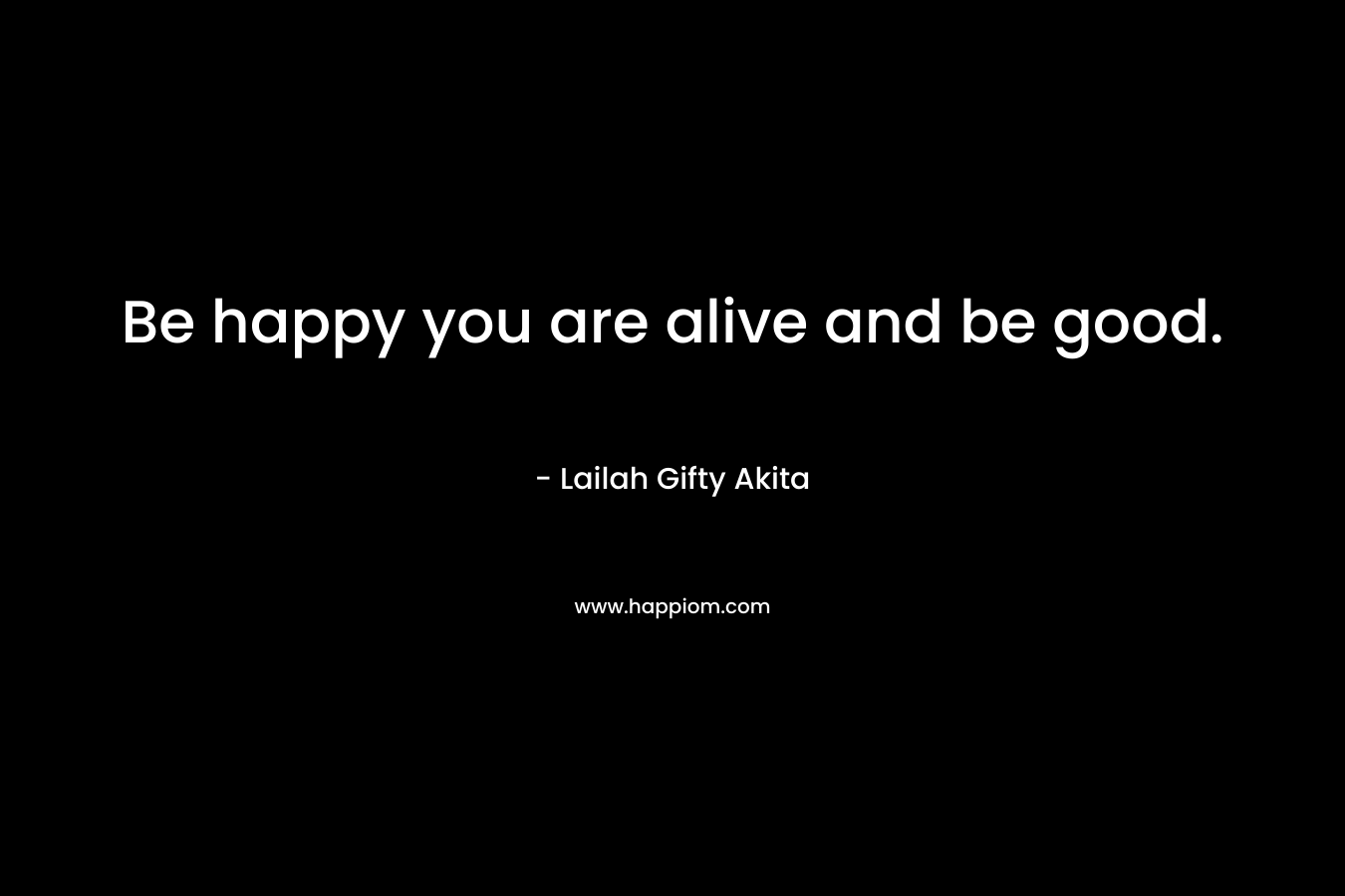 Be happy you are alive and be good.