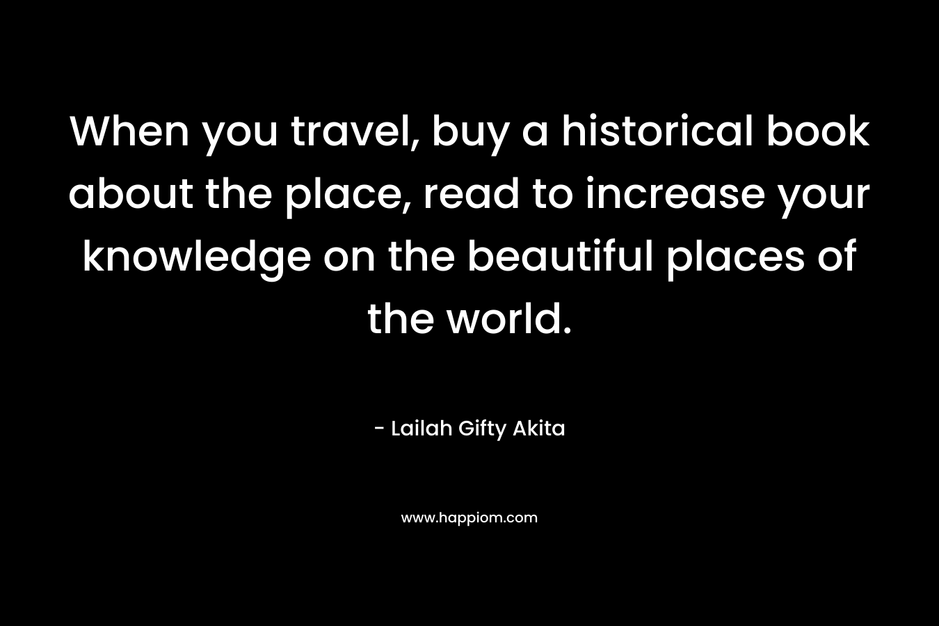 When you travel, buy a historical book about the place, read to increase your knowledge on the beautiful places of the world.