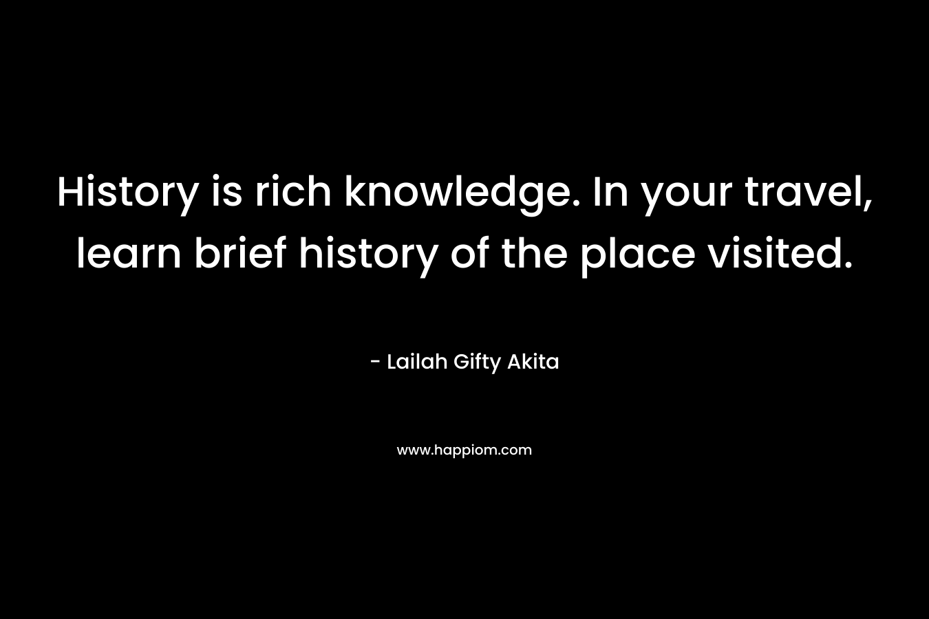 History is rich knowledge. In your travel, learn brief history of the place visited. – Lailah Gifty Akita