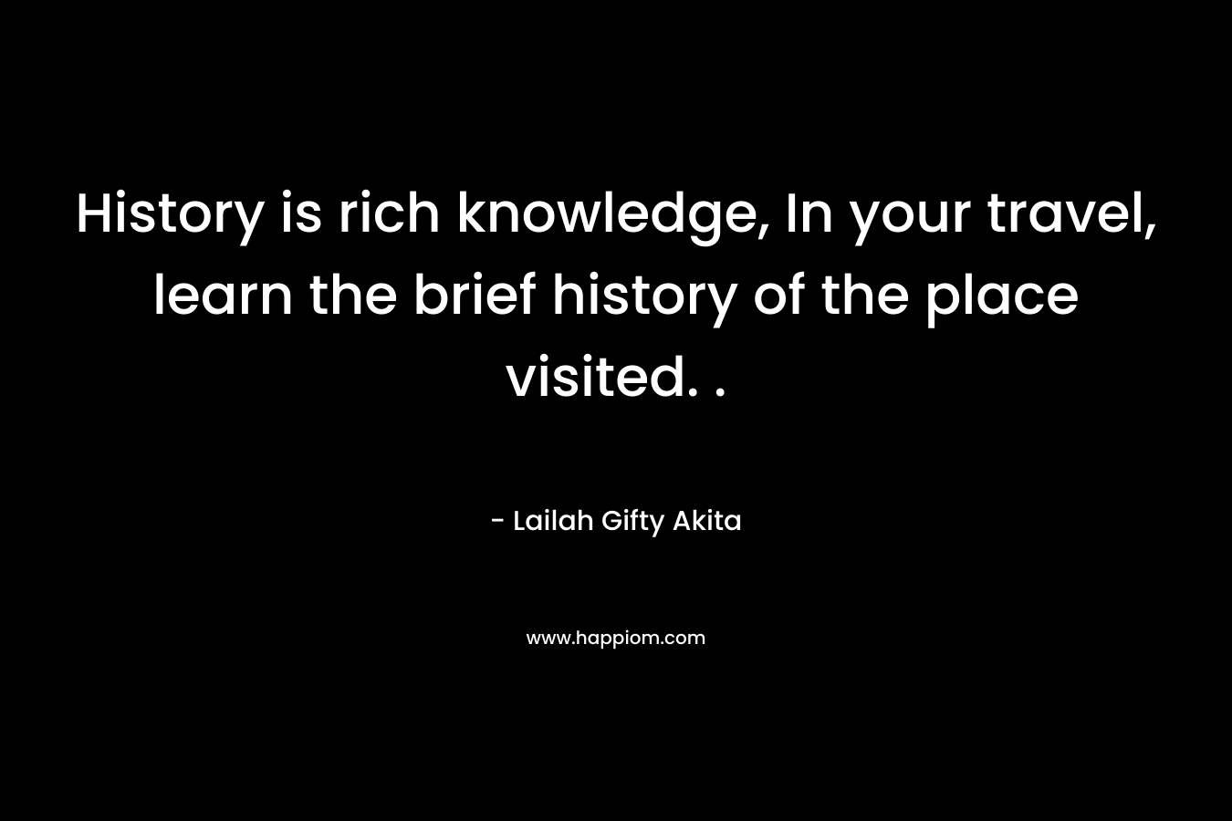 History is rich knowledge, In your travel, learn the brief history of the place visited. . – Lailah Gifty Akita